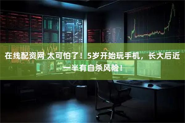 在线配资网 太可怕了！5岁开始玩手机，长大后近一半有自杀风险！