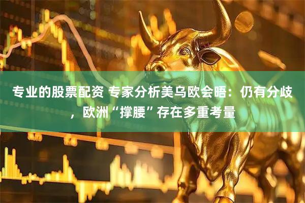专业的股票配资 专家分析美乌欧会晤：仍有分歧，欧洲“撑腰”存在多重考量