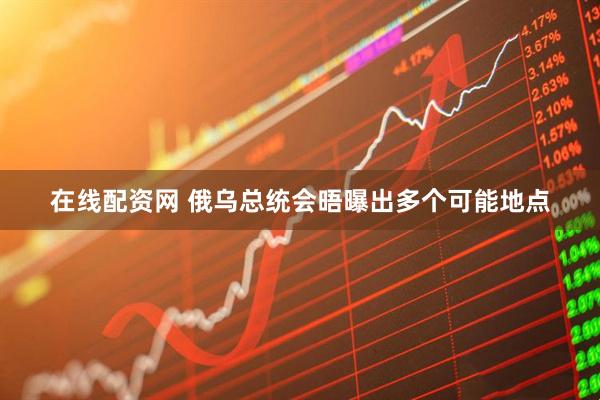 在线配资网 俄乌总统会晤曝出多个可能地点
