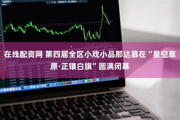 在线配资网 第四届全区小戏小品那达慕在“星空草原·正镶白旗”圆满闭幕