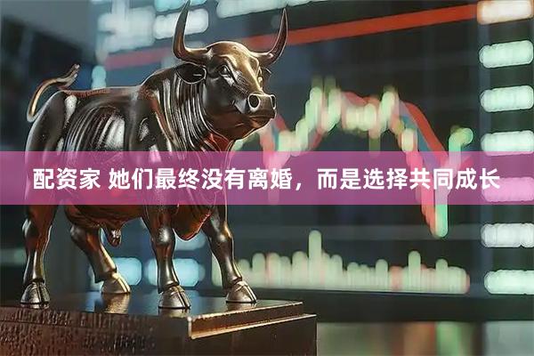 配资家 她们最终没有离婚，而是选择共同成长