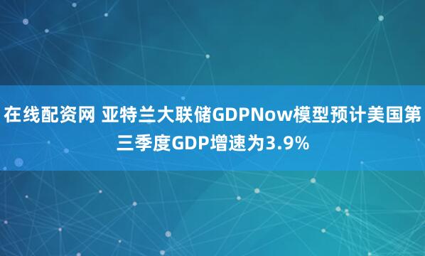 在线配资网 亚特兰大联储GDPNow模型预计美国第三季度GDP增速为3.9%