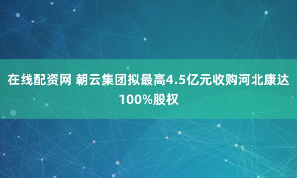 在线配资网 朝云集团拟最高4.5亿元收购河北康达100%股权