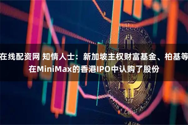 在线配资网 知情人士：新加坡主权财富基金、柏基等在MiniMax的香港IPO中认购了股份