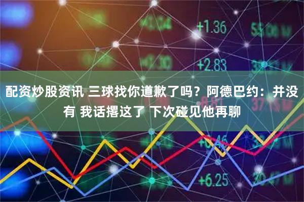 配资炒股资讯 三球找你道歉了吗？阿德巴约：并没有 我话撂这了 下次碰见他再聊